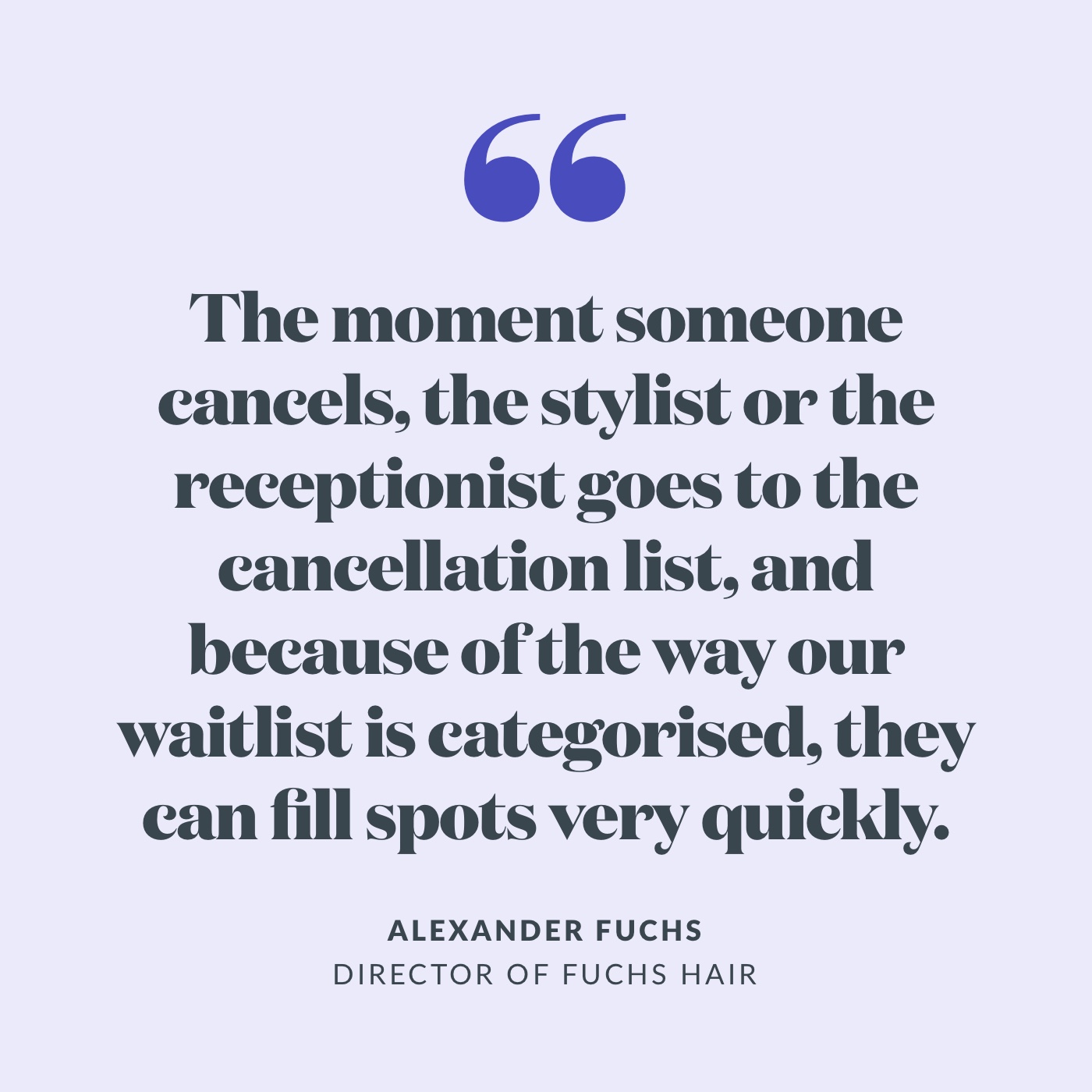 Quote: "the moment someone cancels, the stylist or the receptionist goes to the cancellation list, and because of the way our waitlist is categorised, they can fill sports very quickly." 