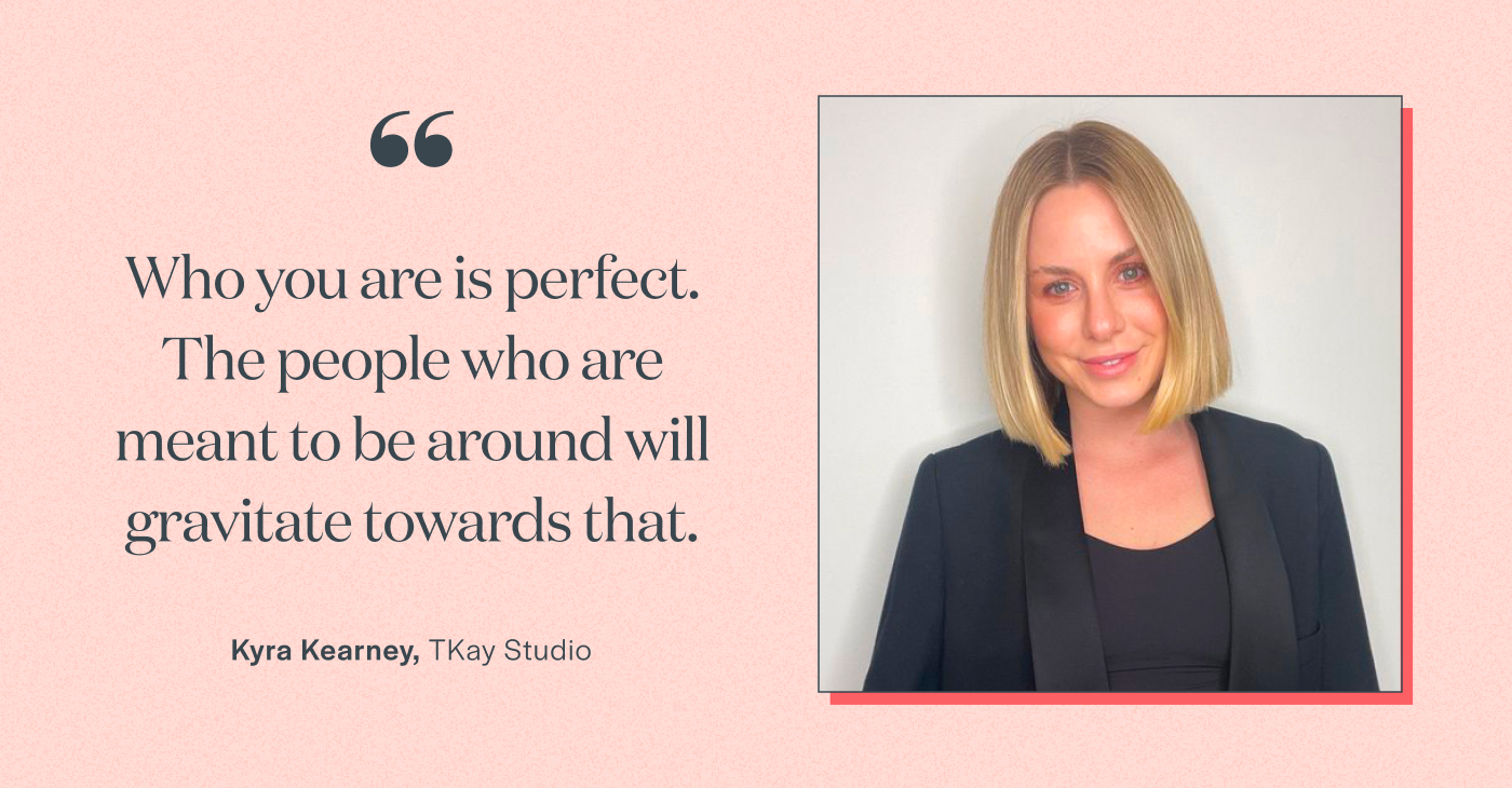 Who you are is perfect. The people who are meant to be around will gravitate towards that.” - Kyra Kearney, TKay Studio