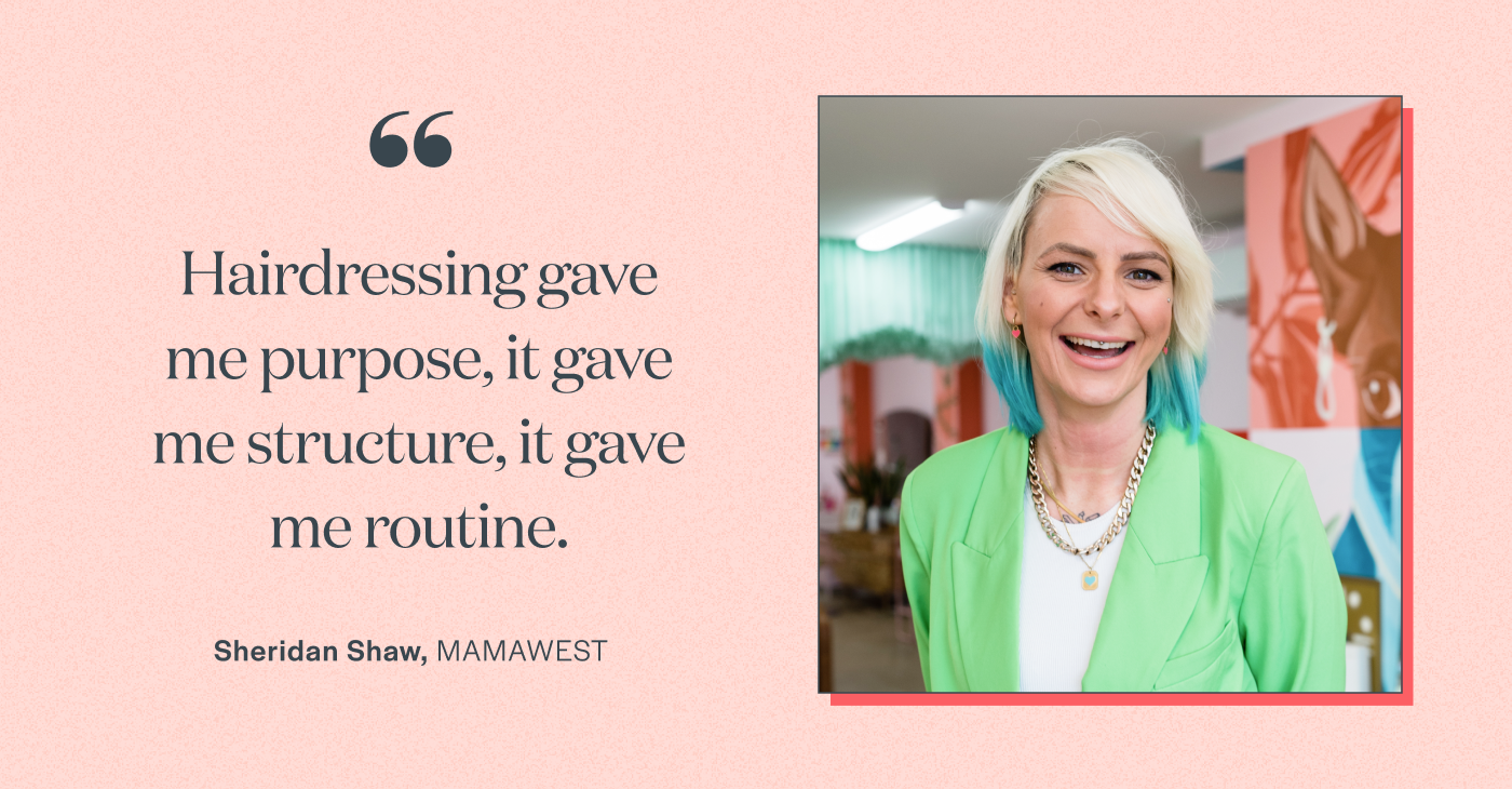 “Hairdressing gave me purpose, it gave me structure, it gave me routine.” Sheridan Shaw, MAMAWEST